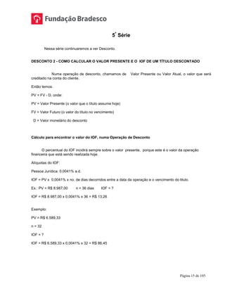 Página 15 de 105
5ª
Série
Nessa série continuaremos a ver Desconto.
DESCONTO 2 - COMO CALCULAR O VALOR PRESENTE E O IOF DE UM TÍTULO DESCONTADO
Numa operação de desconto, chamamos de Valor Presente ou Valor Atual, o valor que será
creditado na conta do cliente.
Então temos:
PV = FV - D, onde:
PV = Valor Presente (o valor que o título assume hoje)
FV = Valor Futuro (o valor do título no vencimento)
D = Valor monetário do desconto
Cálculo para encontrar o valor do IOF, numa Operação de Desconto
O percentual do IOF incidirá sempre sobre o valor presente, porque este é o valor da operação
financeira que está sendo realizada hoje.
Alíquotas do IOF:
Pessoa Jurídica: 0,0041% a.d.
IOF = PV x 0,0041% x no. de dias decorridos entre a data da operação e o vencimento do titulo.
Ex.: PV = R$ 8.987,00 n = 36 dias IOF = ?
IOF = R$ 8.987,00 x 0,0041% x 36 = R$ 13,26
Exemplo:
PV = R$ 6.589,33
n = 32
IOF = ?
IOF = R$ 6.589,33 x 0,0041% x 32 = R$ 86,45
 