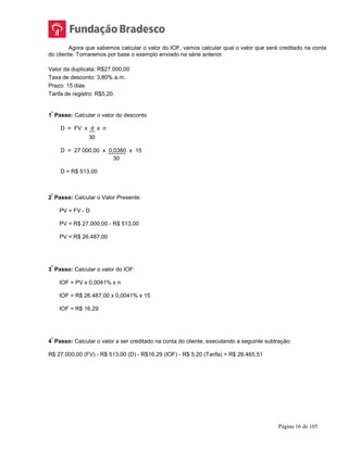 Página 16 de 105
Agora que sabemos calcular o valor do IOF, vamos calcular qual o valor que será creditado na conta
do cliente. Tomaremos por base o exemplo enviado na série anterior.
Valor da duplicata: R$27.000,00
Taxa de desconto: 3,80% a.m.
Prazo: 15 dias
Tarifa de registro: R$5,20.
1
º
Passo: Calcular o valor do desconto
D = FV x d x n
30
D = 27.000,00 x 0,0380 x 15
30
D = R$ 513,00
2
º
Passo: Calcular o Valor Presente:
PV = FV - D
PV = R$ 27.000,00 - R$ 513,00
PV = R$ 26.487,00
3
º
Passo: Calcular o valor do IOF:
IOF = PV x 0,0041% x n
IOF = R$ 26.487,00 x 0,0041% x 15
IOF = R$ 16,29
4
º
Passo: Calcular o valor a ser creditado na conta do cliente, executando a seguinte subtração:
R$ 27.000,00 (FV) - R$ 513,00 (D) - R$16,29 (IOF) - R$ 5,20 (Tarifa) = R$ 26.465,51
 