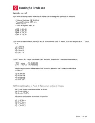 Página 17 de 105
Agora é a sua vez!
1) Calcule o valor que será creditado ao cliente que fez a seguinte operação de desconto:
- Valor da Duplicata: R$ 18.000,00
- Taxa de Desconto: 5,5% a.m.
- Prazo: 37 dias
- Tarifa de registro: R$ 5,20
a) R$ 16.620,36
b) R$ 16.828,20
c) R$ 16.789,60
d) R$ 16.748,35
2) Calcule o coeficiente da prestação de um financiamento para 10 meses, cuja taxa de juros é de 2,95%
a.m.
a) 0,127218
b) 0,116932
c) 0,102935
d) 0,112719
3) Na Carteira de Cheque Pré-datado Fácil Bradesco, foi efetuada a seguinte movimentação:
15/03 - saque - R$ 28.200,00
27/03 - cobertura - R$ 16.000,00
Qual o valor dos juros referentes ao mês de março, sabendo que a taxa contratada é de
4,5% a.m.?
a) R$ 585,60
b) R$ 581,29
c) R$ 564,23
d) R$ 575,67
4) Um investidor aplicou no Fundo de Ações por um período de 3 meses.
No 1
º
mês obteve uma rentabilidade de 8,76%,
No 2
º
mês 2,98% e
No 3
º
mês, 11,49%.
Qual foi a rentabilidade acumulada no período?
a) 14,90% a.p.
b) 25,01% a.p.
c) 24,87% a.p.
d) 23,35% a.p.
 