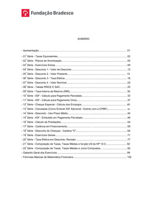 SUMÁRIO
- Apresentação............................................................................................................................. 01
- 01
ª
Série - Taxas Equivalentes.......................................... .........................................................02
- 02
ª
Série - Planos de Amortização....................................... ......................................................05
- 03
ª
Série - Exercícios Extras.......................................................................................................09
- 04
ª
Série - Desconto 1 - Valor de Desconto.............................. .................................................12
- 05
ª
Série - Desconto 2 - Valor Presente.................................................................................... 15
- 06
ª
Série - Desconto 3 - Taxa Efetiva.........................................................................................18
- 07
ª
Série - Desconto 4 - Valor Nominal.................................. ....................................................22
- 08
ª
Série - Tabela PRICE E SAC................................................................................................25
- 09
ª
Série - Taxa Interna de Retorno (IRR)................................................................................. 30
- 10
ª
Série - IOF - Cálculo para Pagamento Parcelado................................................................ 33
- 11
ª
Série - IOF - Cálculo para Pagamento Único......................... ..............................................37
- 12
ª
Série - Cheque Especial - Cálculo dos Encargos................................................................ 40
- 13
ª
Série - Cancelada (Como Embutir IOF Adicional - Extinto com a CPMF) .......................... -o-
- 14
ª
Série - Desconto - Uso Prazo Médio............................... .....................................................44
- 15
ª
Série - IOF - Embutido em Pagamento Parcelado...................... .........................................48
- 16
ª
Série - Cálculo de Prestações............................................................................................. .54
- 17
ª
Série - Carência em Financiamento.................................. ...................................................59
- 18
ª
Série - Desconto de Cheques - Carteira "C".........................................................................64
- 19
ª
Série - Exercícios Gerais.......................................... ............................................................71
- 20
ª
Série - Taxa Efetiva em Desconto: Revisão ......................... ...............................................77
- 21
ª
Série - Composição de Taxas, Taxas Médias e função LN da HP 12-C............................. 82
- 22
ª
Série - Composição de Taxas, Taxas Médias a Juros Compostos... ...................................92
- Gabarito Geral dos Exercícios .................................................................................................. 99
- Fórmulas Básicas de Matemática Financeira............................................................................ 102
 