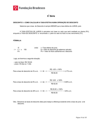 Página 18 de 105
6ª
Série
DESCONTO 3 - COMO CALCULAR A TAXA EFETIVA NUMA OPERAÇÃO DE DESCONTO
Sabemos que a taxa de Desconto é sempre MENOR que a taxa efetiva de JUROS, pois:
A TAXA EFETIVA DE JUROS é calculada com base no valor que será creditado ao cliente (PV),
enquanto a TAXA DE DESCONTO é encontrada a partir do valor do título no seu vencimento (FV).
FÓRMULA:
D onde: i = Taxa efetiva de juros
i = x 100 D = Valor do desconto (já sabemos calcular)
PV PV = Valor do título subtraindo-se o desconto
Logo, se tivermos a seguinte situação:
- valor do título: R$ 100,00
- prazo: 30 dias ou 1 mês
R$ 4,00 x 100%
Para a taxa de desconto de 4% a.m. i = = 4,17% a.m.
R$ 96,00
R$ 8,00 x 100%
Para a taxa de desconto de 8% a.m. i = = 8,69% a.m.
R$ 92,00
R$ 20,00 x 100%
Para a taxa de desconto de 20% a.m. i = = 25% a.m.
R$ 80,00
Obs.: Deixamos as taxas de desconto altas para realçar a diferença existente entre a taxa de juros a de
desconto.
 