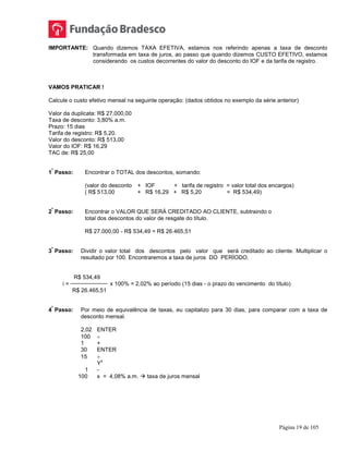 Página 19 de 105
IMPORTANTE: Quando dizemos TAXA EFETIVA, estamos nos referindo apenas a taxa de desconto
transformada em taxa de juros, ao passo que quando dizemos CUSTO EFETIVO, estamos
considerando os custos decorrentes do valor do desconto do IOF e da tarifa de registro.
VAMOS PRATICAR !
Calcule o custo efetivo mensal na seguinte operação: (dados obtidos no exemplo da série anterior)
Valor da duplicata: R$ 27.000,00
Taxa de desconto: 3,80% a.m.
Prazo: 15 dias
Tarifa de registro: R$ 5,20.
Valor do desconto: R$ 513,00
Valor do IOF: R$ 16,29
TAC de: R$ 25,00
1
º
Passo: Encontrar o TOTAL dos descontos, somando:
(valor do desconto + IOF + tarifa de registro = valor total dos encargos)
( R$ 513,00 + R$ 16,29 + R$ 5,20 = R$ 534,49)
2
º
Passo: Encontrar o VALOR QUE SERÁ CREDITADO AO CLIENTE, subtraindo o
total dos descontos do valor de resgate do título.
R$ 27.000,00 - R$ 534,49 = R$ 26.465,51
3
º
Passo: Dividir o valor total dos descontos pelo valor que será creditado ao cliente. Multiplicar o
resultado por 100. Encontraremos a taxa de juros DO PERÍODO.
R$ 534,49
i = x 100% = 2,02% ao período (15 dias - o prazo do vencimento do título)
R$ 26.465,51
4
º
Passo: Por meio de equivalência de taxas, eu capitalizo para 30 dias, para comparar com a taxa de
desconto mensal.
2,02 ENTER
100 ÷
1 +
30 ENTER
15 ÷
Y
x
1 -
100 x = 4,08% a.m.  taxa de juros mensal
 