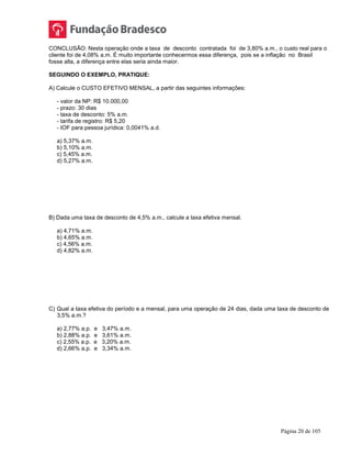 Página 20 de 105
CONCLUSÃO: Nesta operação onde a taxa de desconto contratada foi de 3,80% a.m., o custo real para o
cliente foi de 4,08% a.m. É muito importante conhecermos essa diferença, pois se a inflação no Brasil
fosse alta, a diferença entre elas seria ainda maior.
SEGUINDO O EXEMPLO, PRATIQUE:
A) Calcule o CUSTO EFETIVO MENSAL, a partir das seguintes informações:
- valor da NP: R$ 10.000,00
- prazo: 30 dias
- taxa de desconto: 5% a.m.
- tarifa de registro: R$ 5,20
- IOF para pessoa jurídica: 0,0041% a.d.
a) 5,37% a.m.
b) 5,10% a.m.
c) 5,45% a.m.
d) 5,27% a.m.
B) Dada uma taxa de desconto de 4,5% a.m., calcule a taxa efetiva mensal.
a) 4,71% a.m.
b) 4,65% a.m.
c) 4,56% a.m.
d) 4,82% a.m.
C) Qual a taxa efetiva do período e a mensal, para uma operação de 24 dias, dada uma taxa de desconto de
3,5% a.m.?
a) 2,77% a.p. e 3,47% a.m.
b) 2,88% a.p. e 3,61% a.m.
c) 2,55% a.p. e 3,20% a.m.
d) 2,66% a.p. e 3,34% a.m.
 