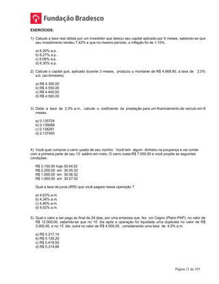 Página 21 de 105
EXERCÍCIOS:
1) Calcule a taxa real obtida por um investidor que deixou seu capital aplicado por 6 meses, sabendo-se que
seu investimento rendeu 7,42% e que no mesmo período, a inflação foi de 1,15%.
a) 6,20% a.p.
b) 6,27% a.p.
c) 6,08% a.p.
d) 6,30% a.p.
2) Calcule o capital que, aplicado durante 3 meses, produziu o montante de R$ 4.669,80, a taxa de 2,5%
a.b. (ao bimestre).
a) R$ 4.300,00
b) R$ 4.550,00
c) R$ 4.440,00
d) R$ 4.500,00
3) Dada a taxa de 2,3% a.m., calcule o coeficiente da prestação para um financiamento de veículo em 8
meses.
a) 0,135724
b) 0,139088
c) 0,138281
d) 0,137493
4) Você quer comprar o carro usado de seu vizinho. Você tem algum dinheiro na poupança e vai contar
com a primeira parte de seu 13
º
salário em maio. O carro custa R$ 7.000,00 e você propõe as seguintes
condições:
R$ 3.100,00 hoje 30.04.02
R$ 2.200,00 em 30.05.02
R$ 1.000,00 em 30.06.02
R$ 1.000,00 em 30.07.02
Qual a taxa de juros (IRR) que você pagara nessa operação ?
a) 4,63% a.m.
b) 4,34% a.m.
c) 4,46% a.m.
d) 4,52% a.m.
5) Qual o valor a ser pago ao final de 24 dias, por uma empresa que fez um Cagiro (Plano PAP), no valor de
R$ 12.000,00, sabendo-se que no 10
º
dia após a operação foi liquidada uma duplicata no valor de R$
3.000,00, e no 15
º
dia, outra no valor de R$ 4.000,00, considerando uma taxa de 4,5% a.m.
a) R$ 5.217,14
b) R$ 5.126,20
c) R$ 5.419,50
d) R$ 5.314,66
 