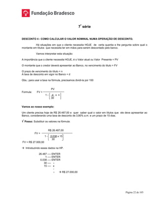 Página 22 de 105
7ª
série
DESCONTO 4 - COMO CALCULAR O VALOR NOMINAL NUMA OPERAÇÃO DE DESCONTO.
Há situações em que o cliente necessita HOJE de certa quantia e lhe pergunta sobre qual o
montante em títulos que necessita ter em mãos para serem descontado pelo banco.
Vamos interpretar esta situação:
A importância que o cliente necessita HOJE, é o Valor atual ou Valor Presente = PV
O montante que o credor deverá apresentar ao Banco, no vencimento do titulo = FV
O prazo de vencimento do título = n
A taxa de desconto em vigor no Banco = d
Obs.: para usar a taxa na fórmula, precisamos dividi-la por 100
PV
Formula: FV =
1 - d x n
30
Vamos ao nosso exemplo:
Um cliente precisa hoje de R$ 26.487,00 e quer saber qual o valor em títulos que ele deve apresentar ao
Banco, considerando uma taxa de desconto de 3,80% a.m. e um prazo de 15 dias.
1
º
Passo: Substituir os valores na fórmula:
R$ 26.487,00
FV =
1 - 0,038 x 15
30
FV = R$ 27.000,00
 Introduzindo esses dados na HP.
26.487 ---- ENTER
1 ---- ENTER
0,038 ---- ENTER
30 ---- ÷
15 ---- x
-
÷  R$ 27.000,00
 