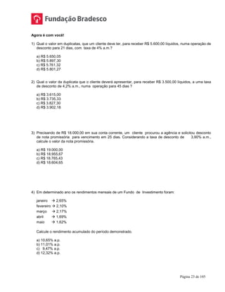 Página 23 de 105
Agora é com você!
1) Qual o valor em duplicatas, que um cliente deve ter, para receber R$ 5.600,00 líquidos, numa operação de
desconto para 21 dias, com taxa de 4% a.m.?
a) R$ 5.650,05
b) R$ 5.897,30
c) R$ 5.761,32
d) R$ 5.801,27
2) Qual o valor da duplicata que o cliente deverá apresentar, para receber R$ 3.500,00 líquidos, a uma taxa
de desconto de 4,2% a.m., numa operação para 45 dias ?
a) R$ 3.615,00
b) R$ 3.735,33
c) R$ 3.827,30
d) R$ 3.902,18
3) Precisando de R$ 18.000,00 em sua conta corrente, um cliente procurou a agência e solicitou desconto
de nota promissória para vencimento em 25 dias. Considerando a taxa de desconto de 3,90% a.m.,
calcule o valor da nota promissória.
a) R$ 19.000,00
b) R$ 18.955,67
c) R$ 18.765,43
d) R$ 18.604,65
4) Em determinado ano os rendimentos mensais de um Fundo de Investimento foram:
janeiro  2,65%
fevereiro  2,10%
março  2,17%
abril  1,69%
maio  1,62%
Calcule o rendimento acumulado do período demonstrado.
a) 10,65% a.p.
b) 11,01% a.p.
c) 9,47% a.p.
d) 12,32% a.p.
 