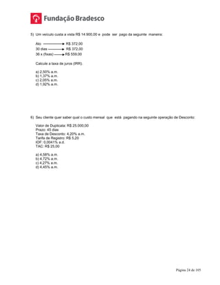 Página 24 de 105
5) Um veículo custa a vista R$ 14.900,00 e pode ser pago da seguinte maneira:
Ato R$ 372,00
30 dias R$ 372,00
36 x (fixas) R$ 559,00
Calcule a taxa de juros (IRR).
a) 2,50% a.m.
b) 1,37% a.m.
c) 2,05% a.m.
d) 1,92% a.m.
6) Seu cliente quer saber qual o custo mensal que está pagando na seguinte operação de Desconto:
Valor de Duplicata: R$ 25.000,00
Prazo: 45 dias
Taxa de Desconto: 4,20% a.m.
Tarifa de Registro: R$ 5,20
IOF: 0,0041% a.d.
TAC: R$ 25,00
a) 4,58% a.m.
b) 4,72% a.m.
c) 4,27% a.m.
d) 4,45% a.m.
 