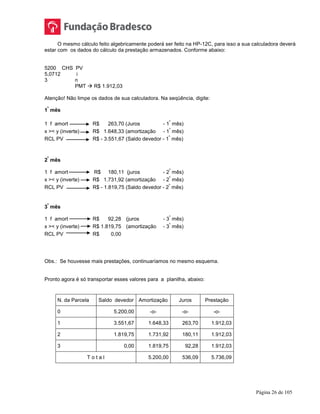 Página 26 de 105
O mesmo cálculo feito algebricamente poderá ser feito na HP-12C, para isso a sua calculadora deverá
estar com os dados do cálculo da prestação armazenados. Conforme abaixo:
5200 CHS PV
5,0712 i
3 n
PMT  R$ 1.912,03
Atenção! Não limpe os dados de sua calculadora. Na seqüência, digite:
1
º
mês
1 f amort R$ 263,70 (Juros - 1
º
mês)
x >< y (inverte) R$ 1.648,33 (amortização - 1
º
mês)
RCL PV R$ - 3.551,67 (Saldo devedor - 1
º
mês)
2
º
mês
1 f amort R$ 180,11 (juros - 2
º
mês)
x >< y (inverte) R$ 1.731,92 (amortização - 2
º
mês)
RCL PV R$ - 1.819,75 (Saldo devedor - 2
º
mês)
3
º
mês
1 f amort R$ 92,28 (juros - 3
º
mês)
x >< y (inverte) R$ 1.819,75 (amortização - 3
º
mês)
RCL PV R$ 0,00
Obs.: Se houvesse mais prestações, continuaríamos no mesmo esquema.
Pronto agora é só transportar esses valores para a planilha, abaixo:
N. da Parcela Saldo devedor Amortização Juros Prestação
0 5.200,00 -o- -o- -o-
1 3.551,67 1.648,33 263,70 1.912,03
2 1.819,75 1.731,92 180,11 1.912,03
3 0,00 1.819,75 92,28 1.912,03
T o t a l 5.200,00 536,09 5.736,09
 