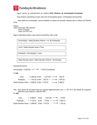 Página 27 de 105
Agora vamos ao entendimento do sistema SAC ( Sistema de Amortização Constante).
Esse sistema caracteriza-se pelo valor das Amortizações Iguais e Prestações decrescentes.
Para efeito de comparação, vamos trabalhar os dados do exemplo utilizado para o cálculo da Planilha
Price.
Dados:
Valor Financiado: R$ 5.200,00
Prazo: 3 meses
Taxa: 5,0712% a.m.
Siga a sistemática abaixo, para cálculo da planilha, mês a mês.
Exemplo Numérico:
Amortização = 5.200,00 ÷ 3 1.733,33 (constante)
1
º
mês
Juros = 5.200,00 Enter 5,0712% 263,70
Prestação = 1.733,33 Enter 263,70 + 1.997,03
Saldo Devedor Atual = 5.200,00 Enter 1.733,33 - 3.466,67
Obs.: Aqui vamos ter de fazer todos os cálculos algebricamente, pois a HP 12-C não dispõe de programa
específico para elaborar a planilha SAC.
2
º
mês
Juros = 3.466,67 Enter 5,0712% 175,80
Prestação = 1.733,33 Enter 175,80 + 1.909.13
Saldo Devedor Atual = 3.466,66 Enter 1.733,33 - 1.733,33
Amortização = Saldo Devedor Anterior ÷ no. de Prestações
Juros = Saldo Devedor Atual x Taxa
Prestação = Amortização + Juros
Saldo Devedor Atual = Saldo Devedor Anterior - Amortização
 
