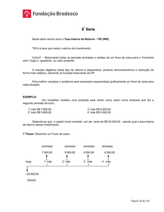 Página 30 de 105
9ª
Série
Nesta série vamos rever a Taxa Interna de Retorno - TIR (IRR)
TIR é a taxa que mede o retorno do investimento.
Como? - Retornando todas as parcelas (entradas e saídas) de um fluxo de caixa para o "momento
zero" (hoje) e igualando ao valor presente.
A solução algébrica deste tipo de cálculo é dispendiosa, portanto demonstraremos a resolução de
forma mais objetiva, utilizando as funções financeiras da HP.
Para melhor visualizar o problema será necessário esquematizar graficamente um fluxo de caixa para
cada situação.
EXEMPLO:
Um investidor recebeu uma proposta para entrar como sócio numa empresa que fez a
seguinte previsão de lucro:
1
º
mês R$ 7.900,00 3
º
mês R$ 6.500,00
2
º
mês R$ 9.900,00 4
º
mês R$ 6.500.00
Sabendo-se que o capital inicial investido por ele seria de R$ 20.000,00, calcule qual a taxa interna
de retorno desse investimento.
1
º
Passo: Desenhar um Fluxo de caixa.
(entrada) (entrada) (entrada) (entrada)
7.900,00 9.900,00 6.500,00 6.500,00
Hoje 1
º
mês 2
º
mês 3
º
mês 4
º
mês
_____________|_____________|______________|_____________|
- 20.000,00
(Saída)
 