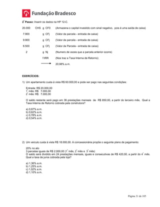 Página 31 de 105
2
º
Passo: Inserir os dados na HP 12-C.
20.000 CHS g CF0 (Armazena o capital investido com sinal negativo, pois é uma saída de caixa)
7.900 g CFj (Valor da parcela - entrada de caixa)
9.900 g CFj (Valor da parcela - entrada de caixa)
6.500 g CFj (Valor da Parcela - entrada de caixa)
2 g Nj (Numero de vezes que a parcela anterior ocorre)
f IRR (Nos traz a Taxa Interna de Retorno)
20,98% a.m.
EXERCÍCIOS:
1) Um apartamento custa à vista R$ 60.000,00 e pode ser pago nas seguintes condições:
Entrada: R$ 20.000,00
1
º
mês: R$ 7.000,00
2
º
mês: R$ 7.000,00
O saldo restante será pago em 36 prestações mensais de R$ 850,00, a partir do terceiro mês. Qual a
Taxa Interna de Retorno cobrada pela construtora?
a) 0,87% a.m.
b) 0,62% a.m.
c) 0,78% a.m.
d) 0,54% a.m.
2) Um veículo custa à vista R$ 18.000,00. A concessionária propõe o seguinte plano de pagamento:
20% no ato
3 parcelas iguais de R$ 2.000,00 (1
º
mês, 2
º
mês e 3
º
mês)
O saldo será dividido em 24 prestações mensais, iguais e consecutivas de R$ 420,00, a partir do 4
º
mês.
Qual a taxa de juros cobrada pela loja?
a) 1,36% a.m.
b) 1,25% a.m.
c) 1,02% a.m.
d) 1,10% a.m.
 