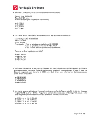 Página 32 de 105
3) Encontre o coeficiente para as condições de financiamento abaixo:
Perco à vista: R$ 899,00
Taxa: 5,9242% a.m.
Número de prestações: 10 (1 no ato e 9 mensais)
a) 0,133213
b) 0,127809
c) 0,157112
d) 0,123431
4) Um cliente fez um Plano PAP (Capital de Giro) com as seguintes características:
Valor da Operação: R$ 25.000,00
Taxa: 3,6% a.m.
Prazo: 35 dias.
Amortização: 5
º
dia foi quitada uma duplicata de R$ 1.500,00
16
º
dia foi quitada outra no valor de R$ 7.000,00
27
º
dia o cliente resolveu quitar o saldo devedor total.
Pergunta-se: Qual o saldo devedor total?
a) R$17.350,56
b) R$16.978,43
c) R$17.177,78
d) R$17.133,97
5) Um cliente precisa hoje de R$ 12.000,00 reais em sua conta corrente. Procurou sua agencia de posse de
algumas duplicatas para uma Operação de Desconto, todas com vencimento para 21 dias. A taxa de
Desconto negociada com cliente foi de 3,95% a.m. Qual deverá ser o valor total em duplicatas que este
cliente deverá apresentar?
a) R$ 12.341,23
b) R$ 12.621,71
c) R$ 13.431,25
d) R$ 13.085,87
6) Um cliente fez uma aplicação no Fundo de Investimento em Renda Fixa no valor R$ 12.000,00. Hoje esta
resgatando R$ 12.621,94 brutos. Pergunta-se qual a rentabilidade desse fundo no período e qual o valor
a ser resgatado pelo cliente sabendo que o rendimento será tributado em 20%.
a) 6,12% a.p. e R$ 12.550,46
b) 5,99% a.p. e R$ 12.497,55
c) 5,18% a.p. e R$ 12.550,46
d) 5,18% a.p. e R$ 12.497,55
 
