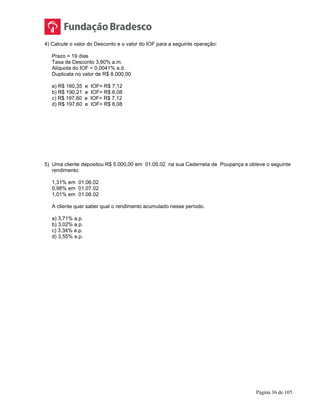 Página 36 de 105
4) Calcule o valor do Desconto e o valor do IOF para a seguinte operação:
Prazo = 19 dias
Taxa de Desconto 3,90% a.m.
Alíquota do IOF = 0,0041% a.d.
Duplicata no valor de R$ 8.000,00
a) R$ 160,35 e IOF= R$ 7,12
b) R$ 190,21 e IOF= R$ 6,08
c) R$ 197,60 e IOF= R$ 7,12
d) R$ 197,60 e IOF= R$ 6,08
5) Uma cliente depositou R$ 5.000,00 em 01.05.02 na sua Caderneta de Poupança e obteve o seguinte
rendimento:
1,31% em 01.06.02
0,98% em 01.07.02
1,01% em 01.08.02
A cliente quer saber qual o rendimento acumulado nesse período.
a) 3,71% a.p.
b) 3,02% a.p.
c) 3,34% a.p.
d) 3,55% a.p.
 