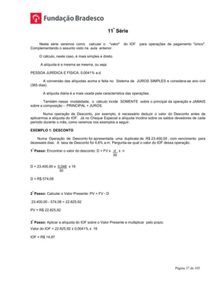 Página 37 de 105
11ª
Série
Nesta série veremos como calcular o "valor" do IOF para operações de pagamento "único".
Complementando o assunto visto na aula anterior.
O cálculo, neste caso, é mais simples e direto.
A alíquota é a mesma as mesma, ou seja:
PESSOA JURÍDICA E FÍSICA: 0,0041% a.d.
A conversão das alíquotas acima e feita no Sistema de JUROS SIMPLES e considera-se ano civil
(365 dias).
A alíquota diária é a mais usada pela característica das operações.
Também nessa modalidade, o cálculo incide SOMENTE sobre o principal da operação e JAMAIS
sobre a composição - PRINCIPAL + JUROS.
Numa operação de Desconto, por exemplo, é necessário deduzir o valor do Desconto antes de
aplicarmos a alíquota do IOF. Já no Cheque Especial a alíquota incidira sobre os saldos devedores de cada
período durante o mês, como veremos nos exemplos a seguir.
EXEMPLO 1: DESCONTO
Numa Operação de Desconto foi apresentada uma duplicata de R$ 23.400,00 , com vencimento para
dezesseis dias. A taxa de Desconto foi 4,6% a.m. Pergunta-se qual o valor do IOF dessa operação.
1
º
Passo: Encontrar o valor do desconto: D = FV x d x n
30
D = 23.400,00 x 0,046 x 16
30
D = R$ 574,08
2
º
Passo: Calcular o Valor Presente: PV = FV - D
23.400,00 - 574,08 = 22.825,92
PV = R$ 22.825,92
3
º
Passo: Aplicar a alíquota do IOF sobre o Valor Presente e multiplicar pelo prazo.
Valor do IOF = 22.825,92 x 0,0041% x 16
IOF = R$ 14,97
 