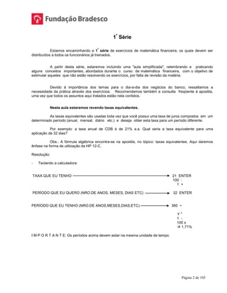 Página 2 de 105
1ª
Série
Estamos encaminhando a 1
ª
série de exercícios de matemática financeira, os quais devem ser
distribuídos a todos os funcionários já treinados.
A partir desta série, estaremos incluindo uma "aula simplificada", relembrando e praticando
alguns conceitos importantes, abordados durante o curso de matemática financeira, com o objetivo de
estimular aqueles que não estão resolvendo os exercícios, por falta de revisão da matéria.
Devido à importância dos temas para o dia-a-dia dos negócios do banco, ressaltamos a
necessidade da prática através dos exercícios. Recomendamos também a consulta freqüente à apostila,
uma vez que todos os assuntos aqui tratados estão nela contidos.
Nesta aula estaremos revendo taxas equivalentes.
As taxas equivalentes são usadas toda vez que você possui uma taxa de juros compostos em um
determinado período (anual, mensal, diário etc.) e deseja obter esta taxa para um período diferente.
Por exemplo: a taxa anual de CDB é de 21% a.a. Qual seria a taxa equivalente para uma
aplicação de 32 dias?
Obs.: A fórmula algébrica encontra-se na apostila, no tópico: taxas equivalentes. Aqui daremos
ênfase na forma de utilização da HP 12-C.
Resolução:
- Teclando a calculadora:
TAXA QUE EU TENHO 21 ENTER
100 :
1 +
PERÍODO QUE EU QUERO (NRO.DE ANOS, MESES, DIAS ETC) 32 ENTER
PERÍODO QUE EU TENHO (NRO.DE ANOS,MESES,DIAS,ETC) 360 ÷
Y
x
1 -
100 x
 1,71%
I M P O R T A N T E: Os períodos acima devem estar na mesma unidade de tempo.
 