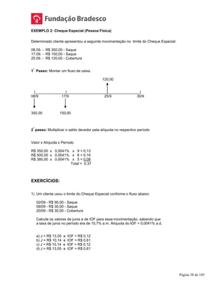 Página 38 de 105
EXEMPLO 2: Cheque Especial (Pessoa Física)
Determinado cliente apresentou a seguinte movimentação no limite do Cheque Especial:
08.09. - R$ 350,00 - Saque
17.09. - R$ 150,00 - Saque
25.09. - R$ 120,00 - Cobertura
1
º
Passo: Montar um fluxo de caixa.
120,00
|_______________|____________________________________|
08/9 17/9 25/9 30/9
350,00 150,00
2
º
passo: Multiplicar o saldo devedor pela alíquota no respectivo período
Valor x Alíquota x Período
R$ 350,00 x 0,0041% x 9 = 0,13
R$ 500,00 x 0,0041% x 8 = 0,16
R$ 380,00 x 0,0041% x 5 = 0,08
Total = 0,37
EXERCÍCIOS:
1) Um cliente usou o limite do Cheque Especial conforme o fluxo abaixo:
02/09 - R$ 90,00 - Saque
09/09 - R$ 30,00 - Saque
20/09 - R$ 30,00 - Cobertura
Calcule os valores de juros e de IOF para essa movimentação, sabendo que
a taxa de juros no período era de 10,7% a.m. Alíquota do IOF = 0,0041% a.d.
a) J = R$ 13,05 e IOF = R$ 0,12
b) J = R$ 10,14 e IOF = R$ 0,61
c) J = R$ 10,14 e IOF = R$ 0,12
d) J = R$ 13,05 e IOF = R$ 0,61
 