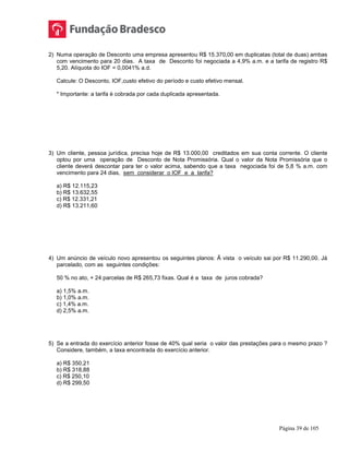 Página 39 de 105
2) Numa operação de Desconto uma empresa apresentou R$ 15.370,00 em duplicatas (total de duas) ambas
com vencimento para 20 dias. A taxa de Desconto foi negociada a 4,9% a.m. e a tarifa de registro R$
5,20. Alíquota do IOF = 0,0041% a.d.
Calcule: O Desconto, IOF,custo efetivo do período e custo efetivo mensal.
* Importante: a tarifa é cobrada por cada duplicada apresentada.
3) Um cliente, pessoa jurídica, precisa hoje de R$ 13.000,00 creditados em sua conta corrente. O cliente
optou por uma operação de Desconto de Nota Promissória. Qual o valor da Nota Promissória que o
cliente deverá descontar para ter o valor acima, sabendo que a taxa negociada foi de 5,8 % a.m. com
vencimento para 24 dias, sem considerar o IOF e a tarifa?
a) R$ 12.115,23
b) R$ 13.632,55
c) R$ 12.331,21
d) R$ 13.211,60
4) Um anúncio de veículo novo apresentou os seguintes planos: Ã vista o veículo sai por R$ 11.290,00. Já
parcelado, com as seguintes condições:
50 % no ato, + 24 parcelas de R$ 265,73 fixas. Qual é a taxa de juros cobrada?
a) 1,5% a.m.
b) 1,0% a.m.
c) 1,4% a.m.
d) 2,5% a.m.
5) Se a entrada do exercício anterior fosse de 40% qual seria o valor das prestações para o mesmo prazo ?
Considere, também, a taxa encontrada do exercício anterior.
a) R$ 350,21
b) R$ 318,88
c) R$ 250,10
d) R$ 299,50
 