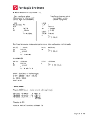 Página 41 de 105
3º Passo: Alimente os dados na HP 12-C.
Sem transformar a taxa Transformando a taxa, isto é,
(observe se o "c" esta no visor) trazendo para um dia.
(se não, digite <STO> <EEX>) (usando o programa)
f REG f REG
230,00 CHS PV 11,7 i
11,7 i 1 ENTER
8 ENTER 30 ÷ (divide)
30 ÷ (divide) n  R/S
n 0,3695 i
FV  236,89 230,00 CHS PV
8 n
FV  236,89
Sem limpar a máquina, prosseguiremos no mesmo ciclo analisando a movimentação.
170,00 + CHS PV 170,00 + CHS PV
14 ENTER 14 n
30 ÷ (divide) FV  428,45
n
FV  428,45
prosseguindo
300,00 - CHS PV 300,00 - CHS PV
4 ENTER 4 n
30 ÷ (divide) FV  R$ 130,36
n
FV  R$ 130,36
J = FV - (Somatório da Movimentação)
J = FV - (230,00 + 170,00 - 300,00)
J = 130,36 - 100,00
J = R$ 30,36
Cálculo do IOF:
Alíquota 0,0041% a.d. - (incide somente sobre o principal)
R$ 230,00 x 0,0041% x 8 = R$ 0,08
R$ 400,00 x 0,0041% x 14 = R$ 0,23
R$ 100,00 x 0,0041% x 4 = R$ 0,02
R$ 0,33
Alíquotas do IOF:
PESSOA JURÍDICA E FÍSICA: 0,0041% a.d.
 