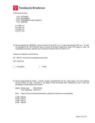 Página 43 de 105
4) Acumule as taxas.
1,2% OUTUBRO
0,9% NOVEMBRO
- 0,8% DEZEMBRO (índice negativo)
1,3% JANEIRO
a) 1,90% a.p.
b) 3,18% a.p.
c) 2,99% a.p.
d) 2,61% a.p.
5) Numa operação de VENDOR a taxa do banco foi de 5,0% a.m. e a taxa da empresa 6,5% a.m. O valor
da operação foi de R$ 19.000,00 para um prazo de 30 dias. Pergunta-se: Qual o IOF pago e o valor da
equalização das taxas, sabendo que a alíquota mensal do IOF é 0,125% a.m.?
Fizemos os cálculos e encontramos:
PV = R$ 271, 43 (valor de equalização das taxas)
IOF = R$ 23,75
( ) Verdadeiro ( ) Falso.
6) Numa renegociação de dívida, o cliente propôs o parcelamento em (6) vezes iguais, com uma carência
de dois meses, ou seja, a primeira a ser paga no final do terceiro mês. Pergunta-se: qual o valor das
prestações a serem pagas pelo cliente?
Dados: Dívida atual : R$ 5.000,00
Taxa negociada : 3,56% a.m.
Dica: Faça um fluxo de caixa demarcando o período de carência e as prestações.
a) R$ 1.008,32
b) R$ 1.156,21
c) R$ 1.230,15
d) R$ 990,65
 
