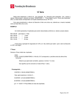 Página 44 de 105
14ª
Série
Nesta série trataremos o cálculo de uma operação de Desconto para duplicatas com prazos e
valores "diferenciados" utilizando as teclas "SOMÁTORIO +", "Prazo Médio" (g 6) e "Soma das Duplicatas"
(RCL 2); essas teclas correspondem as funções estatísticas de sua HP-12 C.
Com este procedimento o cálculo do Desconto é feito uma única vez, obtendo-se o mesmo resultado
como se fosse feito uma a uma.
EXEMPLO:
Um cliente apresentou 4 duplicatas para serem descontadas conforme os valores e prazos abaixo:
R$ 5.430,00 para daqui a 7 dias
R$ 2.160,00 " " 9 dias
R$ 3.212,00 " " 18 dias
R$ 4.143,00 " " 25 dias
A taxa para a operação foi negociada em 4,5% a.m. Seu cliente quer saber qual o valor do Desconto
e o IOF a ser pago?
1
º
Passo
Calcular o Prazo médio das duplicatas.
f REG
7 Enter 5.430,00 (SOMATÓRIO+)  Na Hp 12-C corresponde a penúltima tecla da última linha
horizontal.
Observe que após teclar somatório, aparece o número 1 no visor.
Isso significa que foi concluído um dado (Prazo + valor);
Prosseguindo ...
9 ENTER 2.160,00 (SOMATÓRIO+)
Veja, agora apareceu o número 2 ...
18 ENTER 3.212,00 (SOMATÓRIO+)
25 ENTER 4.143,00 (SOMATÓRIO+)
g 6  14,6431  Prazo Médio em dias das duplicatas.
 