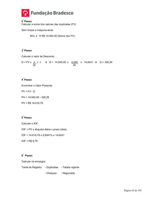 Página 45 de 105
2
º
Passo
Calcular a soma dos valores das duplicatas (FV)
Sem limpar a máquina tecle:
RCL 2  R$ 14.945,00 (Soma dos FV)
3
º
Passo
Calcular o valor de Desconto.
D = FV x d x n  D = 14.945,00 x 0,045 x 14,6431  D = 328,26
30 30
4
º
Passo
Encontrar o Valor Presente.
PV = FV - D
PV = 14.945,00 - 328,26
PV = R$ 14.616,76
5
º
Passo
Calcular o IOF
IOF = PV x alíquota diária x prazo (dias)
IOF = 14.616,76 x 0,0041% x 14,6431
IOF = R$ 8,78
6
º
Passo
Calcular os encargos.
Tarifa de Registro: - Duplicatas - Tabela vigente
- Cheques - Negociada
 