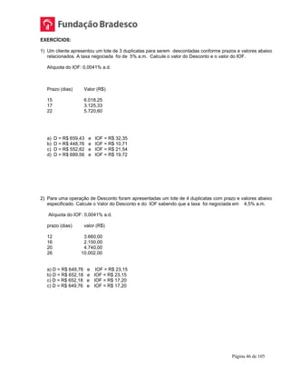 Página 46 de 105
EXERCÍCIOS:
1) Um cliente apresentou um lote de 3 duplicatas para serem descontadas conforme prazos e valores abaixo
relacionados. A taxa negociada foi de 5% a.m. Calcule o valor do Desconto e o valor do IOF.
Alíquota do IOF: 0,0041% a.d.
Prazo (dias) Valor (R$)
15 6.018,25
17 3.125,33
22 5.720,60
a) D = R$ 659,43 e IOF = R$ 32,35
b) D = R$ 448,76 e IOF = R$ 10,71
c) D = R$ 552,82 e IOF = R$ 21,54
d) D = R$ 689,56 e IOF = R$ 19,72
2) Para uma operação de Desconto foram apresentadas um lote de 4 duplicatas com prazo e valores abaixo
especificado. Calcule o Valor do Desconto e do IOF sabendo que a taxa foi negociada em 4,5% a.m.
Alíquota do IOF: 0,0041% a.d.
prazo (dias) valor (R$)
12 3.660,00
16 2.150,00
20 4.740,00
26 10.002,00
a) D = R$ 649,76 e IOF = R$ 23,15
b) D = R$ 652,18 e IOF = R$ 23,15
c) D = R$ 652,18 e IOF = R$ 17,20
c) D = R$ 649,76 e IOF = R$ 17,20
 