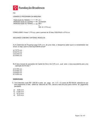 Página 3 de 105
OU
USANDO O PROGRAMA DA MÁQUINA:
TAXA QUE EU TENHO 21 i
PERÍODO QUE EU QUERO 32 ENTER
PERÍODO QUE EU TENHO 360 ÷
n
R/S  1,71% a.p.
CONCLUSÃO: A taxa 1,71% a.p. para o período de 32 dias, EQUIVALE a 21% a.a.
SEGUINDO O MESMO CRITÉRIO, RESOLVA:
A) A Caderneta de Poupança paga 0,5% a.m. de juros reais, e desejamos saber qual é a rentabilidade real
anual, ou seja, qual é a taxa equivalente anual?
a) 7,01% a.a.
b) 6,21% a.a.
c) 6,17% a.a.
d) 5,00% a.a.
B) A taxa mensal de operações de Capital de Giro é de 3,5% a.m., qual seria a taxa equivalente para uma
operação de 45 dias ?
a) 5,10% a.p.
b) 5,70% a.p.
c) 6,00% a.p.
d) 5,30% a.p.
EXERCÍCIOS:
1) Uma televisão custa R$ 1.200,00 e pode ser paga em 3 (1 + 2) vezes de R$ 400,00. sabendo-se que
para pagamento à vista, obtém-se desconto de 10%, calcule a taxa de juros para a forma de pagamento
parcelado.
a) 9,5% a.m.
b) 11,6% a.m.
c) 10,7% a.m.
d) 8,4% a.m.
 