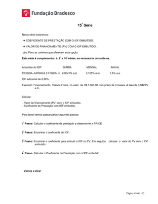 Página 48 de 105
15ª
Série
Nesta série trataremos:
 COEFICIENTE DE PRESTAÇÃO COM O IOF EMBUTIDO.
 VALOR DE FINANCIAMENTO (PV) COM O IOF EMBUTIDO.
obs: Para as carteiras que oferecem esta opção.
Esta série é complementar à 8
ª
e 10
ª
séries, se necessário consulte-as.
Alíquotas do IOF: DIÁRIA MENSAL ANUAL
PESSOA JURÍDICA E FÍSICA  0,0041% a.d. 0,125% a.m. 1,5% a.a.
IOF adicional de 0,38%.
Exemplo: Financiamento, Pessoa Física, no valor de R$ 5.000,00 com prazo de 3 meses. A taxa de 3,0423%
a.m.
Calcule:
. Valor de financiamento (PV) com o IOF embutido.
. Coeficiente de Prestação com IOF embutido.
Para tanto iremos passar pelos seguintes passos:
1
º
Passo: Calcular o coeficiente de prestação e desenvolver a PRICE.
2
º
Passo: Encontrar o coeficiente do IOF.
3
º
Passo: Encontrar o coeficiente para embutir o IOF no PV. Em seguida, calcular o valor do PV com o IOF
embutido.
4
º
Passo: Calcular o Coeficiente de Prestação com o IOF embutido.
Vamos a eles!
 