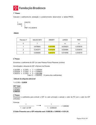 Página 49 de 105
1
º
Passo
Calcular o coeficiente de prestação e posteriormente desenvolver a tabela PRICE.
1 CHS PV
3,0423 i
3 n
PMT  0,353818
PRICE
Parcela nº SALDO DEV AMORT JUROS PMT
0 1 -o- -o-
1 0,676605 0,323395 0,030423 0,353818
2 0,343371 0,333234 0,020584 0,353818
3 0,000000 0,343372 0,010446 0,353818
2
º
Passo
Encontrar o coeficiente do IOF (no caso Pessoa Física/ Pessoas Jurídica)
Amortização x alíquota do IOF x Número da Parcela
0,323395 x 0,125% x 1 = 0,000404
0,333234 x 0,125% x 2 = 0,000833
0,343372 x 0,125% x 3 = 0,001288
Total  = 0,002525  (soma dos coeficientes)
Cálculo da alíquota adicional
1 x 0,38% = 0,0038
IOF Total:
0,002525 +
0,003800
0,006325
3
º
Passo
Encontrar o coeficiente para embutir o IOF no valor principal e calcular o valor do PV com o valor do IOF
embutido:
Fórmula:
1 1
= 1,006365
1 - coef. do IOF 1 - 0,006325
O Valor Presente com o IOF embutido será: 5.000,00 x 1,006365 = 5.031,83
 
