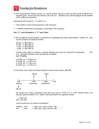 Página 51 de 105
2) Num financiamento, Pessoa Jurídica, um cliente deseja financiar um bem no valor de R$ 15.000,00 em 3
parcelas iguais. A taxa para esta carteira é de 4,5% a.m.. Sabendo que o cliente deseja financiar também
o IOF, então encontraremos:
(Alíquota do IOF mensal P.J. = 0,125% a.m.)
( ) R$ 15.038,14 (valor do financiamento c/ IOF embutido).
( ) 1,002542 (coeficiente de prestação p/ 3 parcelas c/ IOF embutido).
Use " V " para Verdadeiro e " F " para Falso.
3) Na sua agência foi apresentado um borderô de 4 duplicatas para serem descontadas - Carteira "A", cujos
prazos e valores são respectivamente:
28 dias  R$ 6.280,21
19 dias  R$ 8.325,10
11 dias  R$ 3.220,34
9 dias  R$ 2.987,92
Calcule a taxa efetiva no período e mensal, sabendo que a taxa de Desconto foi negociada a 4,5%
a.m.. Considere apenas o valor de Desconto no cálculo.
(ver 14
ª
série).
a) 2,94% a.p. e 5,23% a.m.
b) 3,03% a.p. e 4,67% a.m.
c) 3,03% a.p. e 5,23% a.m.
d) 2,94% a.p. e 4,67% a.m.
4) Um cliente usou o limite do Cheque Especial conforme fluxo abaixo: (ver 12
ª
)
300,00 50,00
|_______________________________ _ _ _ _ _|
12/8 21/8 26/8 31/8
(saque) (cobertura) (cobertura)
350,00
De acordo com o fluxo, calculamos juros para uma taxa de 10,9% a.m. e o IOF, Pessoa Física, com
alíquota diária de 0,0041% a.d. Deste modo encontramos os seguintes valores:
J = R$ 12,31
IOF = R$ 0,85
Você concorda com os valores encontrados?
JUROS ( ) Sim ( ) Não, pois o valor correto é: R$...............
IOF ( ) Sim ( ) Não, pois o valor correto é: R$..............
 