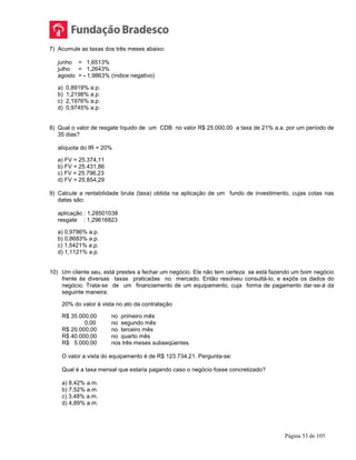 Página 53 de 105
7) Acumule as taxas dos três meses abaixo:
junho = 1,6513%
julho = 1,2643%
agosto = - 1,9863% (índice negativo)
a) 0,8919% a.p.
b) 1,2198% a.p.
c) 2,1976% a.p.
d) 0,9745% a.p.
8) Qual o valor de resgate líquido de um CDB no valor R$ 25.000,00 a taxa de 21% a.a. por um período de
35 dias?
alíquota do IR = 20%
a) FV = 25.374,11
b) FV = 25.431,86
c) FV = 25.796,23
d) FV = 25.854,29
9) Calcule a rentabilidade bruta (taxa) obtida na aplicação de um fundo de investimento, cujas cotas nas
datas são:
aplicação : 1,28501038
resgate : 1,29616823
a) 0,9786% a.p.
b) 0,8683% a.p.
c) 1,5421% a.p.
d) 1,1121% a.p.
10) Um cliente seu, está prestes a fechar um negócio. Ele não tem certeza se está fazendo um bom negócio
frente às diversas taxas praticadas no mercado. Então resolveu consultá-lo, e expôs os dados do
negócio. Trata-se de um financiamento de um equipamento, cuja forma de pagamento dar-se-á da
seguinte maneira:
20% do valor à vista no ato da contratação
R$ 35.000,00 no primeiro mês
0,00 no segundo mês
R$ 20.000,00 no terceiro mês
R$ 40.000,00 no quarto mês
R$ 5.000,00 nos três meses subseqüentes.
O valor a vista do equipamento é de R$ 123.734,21. Pergunta-se:
Qual é a taxa mensal que estaria pagando caso o negócio fosse concretizado?
a) 8,42% a.m.
b) 7,52% a.m.
c) 3,48% a.m.
d) 4,89% a.m.
 
