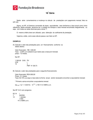 Página 54 de 105
16ª
Série
Nesta série comentaremos a mudança no cálculo de prestações com pagamento mensal, feito na
HP-12C.
Agora, na HP, só faremos conversão de taxas equivalentes caso tenhamos a taxa anual como única
referência. Nesta situação, devemos ter o cuidado de transpor a taxa mensal encontrada integralmente, ou
seja, com todas as casas decimais para a tecla "i".
O mesmo critério deve ser utilizado para obtenção do coeficiente de prestação.
Vejamos, então, como esse cálculo passa a ser feito na HP:
EXEMPLO:
A) Calcular o valor das prestações para um financiamento conforme os
dados abaixo:
Valor financiado - R$ 1.300,00
Taxa - 2,50% a.m.(observe que neste caso a taxa já é mensal)
prazo - 12 meses.
Na HP:
1.300,00 CHS PV
2,50 i
12 n
PMT  126,73
B) Calcule o valor das prestações para o seguinte financiamento:
Valor financiado: R$ 6.000,00
Prazo: 12 meses
Taxa: 62,14% a.a.(aqui a taxa esta na forma anual, sendo necessário encontrar a equivalente mensal)
* Primeiro vamos encontrar a equivalente mensal.
ieq (30) = [( 1 + 0,6214) - 1]
1/12
x 100  4,1096% a.m.
Na HP 12-C com programa
62,14 i
1 ENTER
12 ÷ (divide)
n R/S
 4,1096% a.m.
 