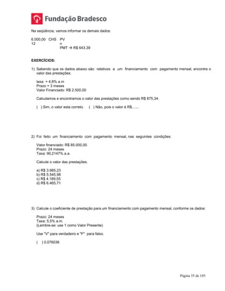 Página 55 de 105
Na seqüência, vamos informar os demais dados:
6.000,00 CHS PV
12 n
PMT  R$ 643,39
EXERCÍCIOS:
1) Sabendo que os dados abaixo são relativos a um financiamento com pagamento mensal, encontre o
valor das prestações.
taxa = 4,8% a.m
Prazo = 3 meses
Valor Financiado: R$ 2.500,00
Calculamos e encontramos o valor das prestações como sendo R$ 875,34.
( ) Sim, o valor esta correto. ( ) Não, pois o valor é R$.......
2) Foi feito um financiamento com pagamento mensal, nas seguintes condições:
Valor financiado: R$ 85.000,00
Prazo: 24 meses
Taxa: 90,2147% a.a.
Calcule o valor das prestações.
a) R$ 3.985,23
b) R$ 5.545,98
c) R$ 4.189,55
d) R$ 6.465,71
3) Calcule o coeficiente de prestação para um financiamento com pagamento mensal, conforme os dados:
Prazo: 24 meses
Taxa: 5,5% a.m.
(Lembre-se: use 1 como Valor Presente)
Use "V" para verdadeiro e "F" para falso.
( ) 0,076036
 