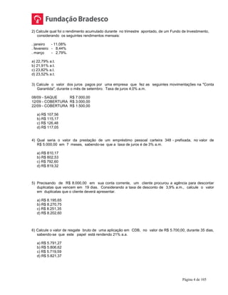 Página 4 de 105
2) Calcule qual foi o rendimento acumulado durante no trimestre apontado, de um Fundo de Investimento,
considerando os seguintes rendimentos mensais:
. janeiro - 11,08%
. fevereiro - 8,44%
. março - 2,79%.
a) 22,79% a.t.
b) 21,91% a.t.
c) 23,82% a.t.
d) 23,52% a.t.
3) Calcule o valor dos juros pagos por uma empresa que fez as seguintes movimentações na "Conta
Garantida", durante o mês de setembro. Taxa de juros 4,0% a.m.
08/09 - SAQUE R$ 7.000,00
12/09 - COBERTURA R$ 3.000,00
22/09 - COBERTURA R$ 1.500,00
a) R$ 107,56
b) R$ 115,17
c) R$ 126,48
d) R$ 117,05
4) Qual seria o valor da prestação de um empréstimo pessoal carteira 348 - prefixada, no valor de
R$ 5.000,00 em 7 meses, sabendo-se que a taxa de juros é de 3% a.m.
a) R$ 810,17
b) R$ 802,53
c) R$ 792,60
d) R$ 819,32
5) Precisando de R$ 8.000,00 em sua conta corrente, um cliente procurou a agência para descontar
duplicatas que vencem em 19 dias. Considerando a taxa de desconto de 3,9% a.m., calcule o valor
em duplicatas que o cliente deverá apresentar.
a) R$ 8.195,65
b) R$ 8.270,75
c) R$ 8.251,35
d) R$ 8.202,60
6) Calcule o valor de resgate bruto de uma aplicação em CDB, no valor de R$ 5.700,00, durante 35 dias,
sabendo-se que este papel está rendendo 21% a.a.
a) R$ 5.791,27
b) R$ 5.806,62
c) R$ 5.719,59
d) R$ 5.821,37
 