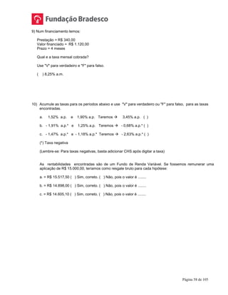 Página 58 de 105
9) Num financiamento temos:
Prestação = R$ 340,00
Valor financiado = R$ 1.120,00
Prazo = 4 meses
Qual e a taxa mensal cobrada?
Use "V" para verdadeiro e "F" para falso.
( ) 8,25% a.m.
10) Acumule as taxas para os períodos abaixo e use "V" para verdadeiro ou "F" para falso, para as taxas
encontradas.
a. 1,52% a.p. e 1,90% a.p. Teremos  3,45% a.p. ( )
b. - 1,91% a.p.* e 1,25% a.p. Teremos  - 0,68% a.p.* ( )
c. - 1,47% a.p.* e - 1,18% a.p.* Teremos  - 2,63% a.p.* ( )
(*) Taxa negativa
(Lembre-se: Para taxas negativas, basta adicionar CHS após digitar a taxa)
As rentabilidades encontradas são de um Fundo de Renda Variável. Se fossemos remunerar uma
aplicação de R$ 15.000,00, teríamos como resgate bruto para cada hipótese:
a. = R$ 15.517,50 ( ) Sim, correto. ( ) Não, pois o valor é ........
b. = R$ 14.898,00 ( ) Sim, correto. ( ) Não, pois o valor é ........
c. = R$ 14.605,10 ( ) Sim, correto. ( ) Não, pois o valor é ........
 