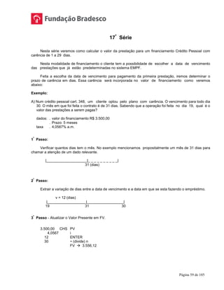 Página 59 de 105
17ª
Série
Nesta série veremos como calcular o valor da prestação para um financiamento Crédito Pessoal com
carência de 1 a 29 dias.
Nesta modalidade de financiamento o cliente tem a possibilidade de escolher a data de vencimento
das prestações que já estão predeterminadas no sistema EMPF.
Feita a escolha da data de vencimento para pagamento da primeira prestação, iremos determinar o
prazo de carência em dias. Essa carência será incorporada no valor de financiamento como veremos
abaixo:
Exemplo:
A) Num crédito pessoal cart. 348, um cliente optou pelo plano com carência. O vencimento para todo dia
30. O mês em que foi feita o contrato é de 31 dias. Sabendo que a operação foi feita no dia 19, qual é o
valor das prestações a serem pagas?
dados: . valor do financiamento R$ 3.500,00
. Prazo: 5 meses
taxa . 4,0567% a.m.
1
º
Passo:
Verificar quantos dias tem o mês. No exemplo mencionamos propositalmente um mês de 31 dias para
chamar a atenção de um dado relevante.
|____________________|_ _ _ _ _ _ _ _ _ _|
31 (dias)
2
º
Passo:
Extrair a variação de dias entre a data de vencimento e a data em que se esta fazendo o empréstimo.
v = 12 (dias)
|___________________|__________________|
19 31 30
3
º
Passo - Atualizar o Valor Presente em FV.
3.500,00 CHS PV
4,0567 i
12 ENTER
30 ÷ (divide) n
FV  3.556,12
 