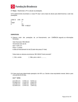 Página 60 de 105
4
º
Passo – Realimentar o PV e calcular as prestações.
O FV anteriormente encontrado e o nosso PV atual será a base de cálculo para determinarmos o valor das
prestações.
3.556,12 CHS PV
5 n
4,0567 i
0 FV
PMT  800,07
EXERCÍCIOS:
1) Calcule o valor das prestações de um financiamento com CARÊNCIA segundo as informações
fornecidas:
Valor financiado: R$ 8.000,00
Vencimento todo dia 30.
taxa = 4,8% a.m.
Prazo = 3 meses
A data do financiamento foi dia 22 (este mês possui 31 dias)
Feitos todos os cálculos encontramos: R$ 2.926,67.Você concorda?
( ) Sim, correto. ( ) Não, pois o valor é ..............
2) A taxa anual para determinada operação é de 45% a.a. Calcule a taxa equivalente mensal, diária e para
uma período de 52 dias.
(ver 1
ª
série)
a) 3,14% a.m. 0,15% a.d. 5,51% a.p.
b) 2,90% a.m. 0,12% a.d. 4,22% a.p.
c) 3,14% a.m. 0,10% a.d. 5,51% a.p.
d) 2,50% a.m. 0,10% a.d. 7,04% a.p.
 