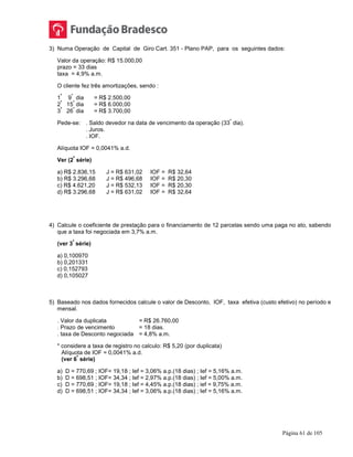 Página 61 de 105
3) Numa Operação de Capital de Giro Cart. 351 - Plano PAP, para os seguintes dados:
Valor da operação: R$ 15.000,00
prazo = 33 dias
taxa = 4,9% a.m.
O cliente fez três amortizações, sendo :
1
ª
9
º
dia = R$ 2.500,00
2
ª
15
º
dia = R$ 6.000,00
3
ª
26
º
dia = R$ 3.700,00
Pede-se: . Saldo devedor na data de vencimento da operação (33
º
dia).
. Juros.
. IOF.
Alíquota IOF = 0,0041% a.d.
Ver (2
ª
série)
a) R$ 2.836,15 J = R$ 631,02 IOF = R$ 32,64
b) R$ 3.296,68 J = R$ 496,68 IOF = R$ 20,30
c) R$ 4.621,20 J = R$ 532,13 IOF = R$ 20,30
d) R$ 3.296,68 J = R$ 631,02 IOF = R$ 32,64
4) Calcule o coeficiente de prestação para o financiamento de 12 parcelas sendo uma paga no ato, sabendo
que a taxa foi negociada em 3,7% a.m.
(ver 3
ª
série)
a) 0,100970
b) 0,201331
c) 0,152793
d) 0,105027
5) Baseado nos dados fornecidos calcule o valor de Desconto, IOF, taxa efetiva (custo efetivo) no período e
mensal.
. Valor da duplicata = R$ 26.760,00
. Prazo de vencimento = 18 dias.
. taxa de Desconto negociada = 4,8% a.m.
* considere a taxa de registro no calculo: R$ 5,20 (por duplicata)
Alíquota de IOF = 0,0041% a.d.
(ver 6
ª
série)
a) D = 770,69 ; IOF= 19,18 ; Ief = 3,06% a.p.(18 dias) ; Ief = 5,16% a.m.
b) D = 698,51 ; IOF= 34,34 ; Ief = 2,97% a.p.(18 dias) ; Ief = 5,00% a.m.
c) D = 770,69 ; IOF= 19,18 ; Ief = 4,45% a.p.(18 dias) ; ief = 9,75% a.m.
d) D = 698,51 ; IOF= 34,34 ; Ief = 3,06% a.p.(18 dias) ; Ief = 5,16% a.m.
 