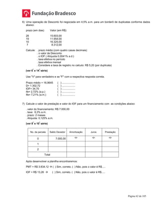 Página 62 de 105
6) Uma operação de Desconto foi negociada em 4,5% a.m. para um borderô de duplicatas conforme dados
abaixo:
prazo (em dias) Valor (em R$)
28 15.603,00
19 11.954,00
10 16.325,00
7 8.312,00
Calcule: . prazo médio (com quatro casas decimais)
. o valor de Desconto
. o IOF ( Alíquota 0,0041% a.d.)
. taxa efetiva no período
. taxa efetiva mensal
. Considere a taxa de registro no calculo: R$ 5,20 (por duplicata)
(ver 6
ª
e 14
ª
série)
Use "V" para verdadeiro e se "F" com a respectiva resposta correta.
Prazo médio = 16,9645 ( ) ..................
D= 1.302,72 ( ) ..................
IOF= 34,70 ( ) ..................
ife= 2,72% (a.p.) ( ) ..................
Ife= 7,21% (a.m.) ( ) ..................
7) Calcule o valor de prestação e valor do IOF para um financiamento com as condições abaixo:
. valor do financiamento: R$ 7.000,00
. taxa: 6,3% a.m.
. prazo: 2 meses
. Alíquota: 0,125% a.m.
(ver 8
ª
e 10
ª
série)
No. da parcela Saldo Devedor Amortização Juros Prestação
0 7.000,00 -o- -o- -o-
1
2
Total
Após desenvolver a planilha encontraremos:
PMT = R$ 3.834,12  ( ) Sim, correto. ( ) Não, pois o valor é R$.....
IOF = R$ 13,26  ( ) Sim, correto. ( ) Não, pois o valor é R$.....
 