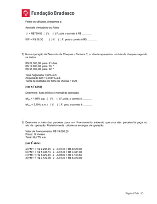 Página 67 de 105
Feitos os cálculos, chegamos a:
Assinale Verdadeiro ou Falso
J = R$769,92 ( ) V. ( ) F, pois o correto é R$ .............
IOF = R$ 58,30 ( ) V. ( ) F, pois o correto é R$ .............
2) Numa operação de Desconto de Cheques - Carteira C, o cliente apresentou um lote de cheques segundo
os dados:
R$ 22.000,00 para 21 dias
R$ 12.600,00 para 35 "
R$ 31.000,00 para 92 "
Taxa negociada 1,90% a.m.
Alíquota do IOF= 0,0041% a.d.
Tarifa de custódia por folha de cheque = 0,25
(ver 14
ª
série)
Determine: Taxa efetiva e mensal da operação.
ief(p) = 1,96% a.p. ( ) V. ( ) F, pois, o correto é .............
ief(m) = 2,10% a.m. ( ) V. ( ) F, pois, o correto é .............
3) Determine o valor das parcelas para um financiamento sabendo que uma das parcelas foi paga no
ato da operação. Posteriormente calcule os encargos da operação.
Valor de financiamento: R$ 19.000,00
Prazo: 12 meses
Taxa: 56,77% a.a.
(ver 8
ª
série)
a) PMT = R$ 2.298,25 e JUROS = R$ 8.579,00
b) PMT = R$ 1.945,15 e JUROS = R$ 4.341.80
c) PMT = R$ 1.929,49 e JUROS = R$ 4.153,82
d) PMT = R$ 2.122,90 e JUROS = R$ 6.474,80
 