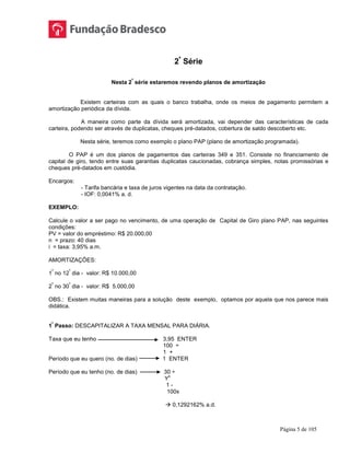 Página 5 de 105
2ª
Série
Nesta 2
ª
série estaremos revendo planos de amortização
Existem carteiras com as quais o banco trabalha, onde os meios de pagamento permitem a
amortização periódica da dívida.
A maneira como parte da dívida será amortizada, vai depender das características de cada
carteira, podendo ser através de duplicatas, cheques pré-datados, cobertura de saldo descoberto etc.
Nesta série, teremos como exemplo o plano PAP (plano de amortização programada).
O PAP é um dos planos de pagamentos das carteiras 349 e 351. Consiste no financiamento de
capital de giro, tendo entre suas garantias duplicatas caucionadas, cobrança simples, notas promissórias e
cheques pré-datados em custódia.
Encargos:
- Tarifa bancária e taxa de juros vigentes na data da contratação.
- IOF: 0,0041% a. d.
EXEMPLO:
Calcule o valor a ser pago no vencimento, de uma operação de Capital de Giro plano PAP, nas seguintes
condições:
PV = valor do empréstimo: R$ 20.000,00
n = prazo: 40 dias
i = taxa: 3,95% a.m.
AMORTIZAÇÕES:
1
ª
no 12
º
dia - valor: R$ 10.000,00
2
ª
no 30
º
dia - valor: R$ 5.000,00
OBS.: Existem muitas maneiras para a solução deste exemplo, optamos por aquela que nos parece mais
didática.
1
º
Passo: DESCAPITALIZAR A TAXA MENSAL PARA DIÁRIA.
Taxa que eu tenho 3,95 ENTER
100 ÷
1 +
Período que eu quero (no. de dias) 1 ENTER
Período que eu tenho (no. de dias) 30 ÷
Y
x
1 -
100x
 0,1292162% a.d.
 