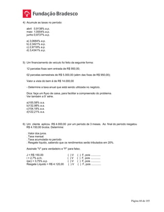 Página 68 de 105
4) Acumule as taxas no período:
abril 0,9138% a.p.
maio 1,0554% a.p.
junho 0,9737% a.p.
a) 3,0684% a.p.
b) 2,3421% a.p.
c) 2,9718% a.p.
d) 3,4341% a.p.
5) Um financiamento de veículo foi feito da seguinte forma:
12 parcelas fixas sem entrada de R$ 950,00;
02 parcelas semestrais de R$ 5.000,00 (além das fixas de R$ 950,00);
Valor a vista do bem é de R$ 14.000,00
- Determine a taxa anual que está sendo utilizada no negócio.
Dica: faça um fluxo de caixa, para facilitar a compreensão do problema.
Ver também a 9
ª
série.
a)100,58% a.a.
b)132,98% a.a.
c)154,18% a.a.
d)122,21% a.a.
6) Um cliente aplicou R$ 4.000,00 por um período de 3 meses. Ao final do período resgatou
R$ 4.150,00 brutos. Determine:
. Valor dos juros.
. Taxa mensal.
. Taxa acumulada no período
. Resgate líquido, sabendo que os rendimentos serão tributados em 20%.
Assinale "V" para verdadeiro e "F" para falso.
J = R$ 150,00 ( ) V ( ) F, pois .............
i = 2,7% a.m. ( ) V ( ) F, pois .............
i(ac) = 3,75% a.p. ( ) V ( ) F, pois .............
Resgate Líquido = R$ 4.120,00 ( ) V ( ) F, pois .............
 