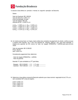 Página 69 de 105
7) Calcule a taxa efetiva no período e mensal, na seguinte operação de Desconto.
Dados:
Valor da Duplicata: R$ 1.850,00
Taxa de desconto: 2,30% a.m.
Prazo da operação: 34 dias.
Taxa de registro: R$ 5,20.
Alíquota de IOF = 0,0041% a.d.
a) ief(34) = 2,90% a.p. e ief(30) = 2,55% a.m.
b) ief(34) = 4,50% a.p. e ief(30) = 4,10% a.m.
c) ief(34) = 3,20% a.p. e ief(30) = 2,99% a.m.
d) ief(34) = 3,12% a.p. e ief(30) = 2,75% a.m.
8) Um cliente precisa fazer um Cagiro. Após análise das condições de pagamento do cliente, verificou-se que
a carteira mais indicada era a 351 com garantia de cheques. Sabe-se que para essa operação e
exigida uma garantia de 10% acima do valor de resgate (PRINCIPAL + JUROS) para que se torne
viável.
Valor da operação: R$ 12.000,00
Prazo: 48 dias
taxa: 3,30% a.m.
Considerando pagamento final, determine:
. Valor de resgate (PRINCIPAL + JUROS)
. Valor da garantia.
Assinale "V" para verdadeiro ou "F" para falso.
. Resgate = R$ 12.639,85 ( ) V ( ) F, pois, .................
. Garantia = R$ 13.903,83 ( ) V ( ) F, pois, .................
9) Determine a taxa efetiva mensal de Desconto sabendo que a taxa nominal negociada foi de 3,7% a.m.,
sem considerar IOF e taxa de registro.
a) ief = 3,75% a.m.
b) ief = 3,20% a.m.
c) ief = 3,84% a.m.
d) ief = 3,92% a.m.
 