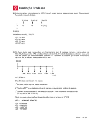 Página 72 de 105
2) Determine a taxa interna de retorno (IRR) "mensal" para o fluxo de pagamentos a seguir. Observe que o
fluxo está em escala de dias.
2.300,00 2.800,00 2.600,00
|
0 12 19 45 (dias)
7.500,00
Valor Financiado R$ 7.500,00
a) 2,23% a.m.
b) 2,54% a.m.
c) 3,13% a.m.
d) 4,50% a.m.
3) No fluxo abaixo está representado um financiamento com 6 parcelas mensais e consecutivas de
R$7.000,00. As parcelas NÃO amortizam totalmente a dívida. O restante do saldo devedor será pago junto
com a 6
ª
parcela que está representado pela letra "S". Determine "S" sabendo que o valor financiado foi
de R$50.000,00 e a taxa negociada em 2,90% a.m.
50.000
| | | | | |
0 1 2 3 4 5 6
7.000 7.000 7.000 7.000 7.000 7.000
+ "S"?
i = 2,90% a.m.
Dica: Dívida o exercício em três etapas:
1
º
Encontre o NPV com os dados conhecidos.
2
º
Atualize o NPV encontrado considerando o prazo em que o saldo está sendo quitado.
3
º
Confirme a veracidade de "S" refazendo o fluxo com o valor encontrado através do NPV
("S" = 0,00) ou IRR (i= 2,90%)
Neste exercício estaremos fazendo uso dos três níveis de funções da HP12C
(AZUL, LARANJA E BRANCA)
a) S = 11.451,98
b) S = 16.430,21
c) S = 18.887,45
d) S = 14.190,34
 
