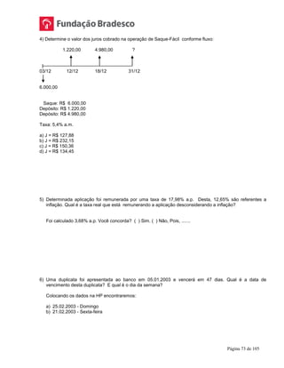 Página 73 de 105
4) Determine o valor dos juros cobrado na operação de Saque-Fácil conforme fluxo:
1.220,00 4.980,00 ?
|
03/12 12/12 18/12 31/12
6.000,00
Saque: R$ 6.000,00
Depósito: R$ 1.220,00
Depósito: R$ 4.980,00
Taxa: 5,4% a.m.
a) J = R$ 127,88
b) J = R$ 232,15
c) J = R$ 150,36
d) J = R$ 134,45
5) Determinada aplicação foi remunerada por uma taxa de 17,98% a.p. Desta, 12,65% são referentes a
inflação. Qual é a taxa real que está remunerando a aplicação desconsiderando a inflação?
Foi calculado 3,68% a.p. Você concorda? ( ) Sim. ( ) Não, Pois, .......
6) Uma duplicata foi apresentada ao banco em 05.01.2003 e vencerá em 47 dias. Qual é a data de
vencimento desta duplicata? E qual é o dia da semana?
Colocando os dados na HP encontraremos:
a) 25.02.2003 - Domingo
b) 21.02.2003 - Sexta-feira
 