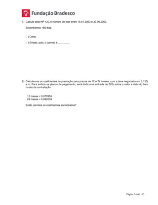 Página 74 de 105
7) Calcule pela HP 12C o número de dias entre 15.01.2003 e 30.06.2003.
Encontramos 166 dias.
( ) Certo.
( ) Errado, pois, o correto é:................
8) Calculamos os coeficientes de prestação para prazos de 12 e 24 meses, com a taxa negociada em 3,15%
a.m. Para ambos os planos de pagamento, será dada uma entrada de 30% sobre o valor a vista do bem
no ato da contratação.
. 12 meses = 0,070955
. 24 meses = 0,042004
Estão corretos os coeficientes encontrados?
 