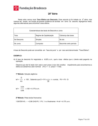 Página 77 de 105
20a
Série
Nesta série vamos rever Taxa Efetiva em Desconto. Esse assunto já foi tratado na 6
ª
série, mas
merece ser revisto em função da grande incidência de dúvidas em torno do assunto. Agregamos nesta,
algumas alternativas para encontrar a taxa efetiva.
Características das taxas de Desconto e Juros
Taxa Regime de Capitalização Cobrança das taxas
De Desconto Simples No ato
De Juros Composto Decorrido certo período
A taxa de Desconto pode ser convertida em "taxa de juros" e por isso será denominada "Taxa Efetiva".
EXEMPLO:
A) A taxa de desconto foi negociada a 4,00% a.m., qual a taxa efetiva que o cliente está pagando na
operação.
Observe que não foi dado nem valor e nem prazo e isso não constitui impedimento para encontrarmos a
efetiva se adotarmos valor nominal (FV) = 1 e prazo = 1 mês.
1º Método: Solução algébrica
D
ief = x 100 , Sabendo que D = FV x d x n e ainda, PV = FV - D
PV 30
0,04
ief = x 100 = 4,17% a.m.
0,96
2º Método: Pelas teclas financeiras:
1 ENTER 4% - = 0,96 CHS PV, 1 FV, 1 n e finalmente i  ief = 4,17% a.m.
 