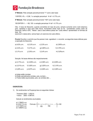 Página 78 de 105
3º Método: Pela variação percentual tendo "1" como valor base
1 ENTER, 4% - = 0,96, 1 e variação percentual  ief = 4,17% a.m.
4º Método: Pela variação percentual tendo "100" como valor base.
100 ENTER 4 - = 96, 100 e variação percentual  ief = 4,17% a.m.
Obs.: A taxa de Desconto, quando convertida em taxa de juros, sempre aumenta como você observou
pois, capitaliza a taxa para data futura. Aumentará ainda mais se for considerado custos (valor de
Desconto, tarifa e IOF). Nesse caso a taxa efetiva passa ser "custo efetivo" apresentado no formato de
taxa. No
exercício 5, desta série, vamos fazer um exercício de custo efetivo.
Pronto! Escolha o caminho que lhe parecer mais agradável e encontre as seguintes taxas efetivas para
a operação de Desconto:
a) 4,0% a.m. b) 3,0% a.m. c) 2,5% a.m. d) 2,90% a.m.
e) 3,2% a.m. f) 3,7% a.m. g) 2,85% a.m. h) 2,70% a.m.
i) 3,1% a.m. j) 2,6% a.m. l) 2,4% a.m. m) 3,8%a.m.
Solução: As taxas efetivas são respectivamente:
a) 4,17% a.m. b) 3,09% a.m. c) 2,56% a.m. d) 2,99% a.m.
e) 3,31% a.m. f) 3,93% a.m. g) 3,20% a.m. h) 3,15% a.m.
i) 3,20% a.m. j) 2,67% a.m. l) 2,80% a.m. m) 3,95% a.m.
a) todas estão corretas
b) Estão parcialmente corretas, pois, os itens ...
c) Todos estão equivocadas, pois, as corretas são ...
EXERCÍCIOS:
1) Os rendimentos na Poupança teve os seguintes índices:
* fevereiro 2003 - 1,0021%
* marco 2003 - 0,9873%
Calcule os rendimentos acumulados
a) 1,7894% a.p.
b) 2,0211% a.p. Fórmula = (1 + i ) x (1 + i ) x ... - 1 x 100
c) 2,1526% a.p
d) 1,9993% a.p.
100 100
 