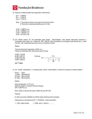 Página 79 de 105
2) Calcule a média simples dos seguintes rendimentos:
jan = 1,9892%
fev = 1,2321%
mar = 1,7371%
Dica: 1
º
Acumule as taxas, tal e qual no exercício acima.
2
º
Encontre a taxa equivalente para um mês.
a) M = 1,8987% a.p.
b) M = 3,9989% a.p.
c) M = 1,6523% a.p.
d) M = 2,9172% a.p.
3) Um cliente possui "X" de duplicatas para serem descontadas, mas deseja descontar somente o
necessário para cobrir um cheque de R$ 1.600,00. Sem considerar os encargos, qual deverá ser o valor
nominal das duplicatas para que ocorra a cobertura exata?
Dados:
Taxa de desconto negociada: 4,90% a.m.
Todas as duplicatas tem vencimento para 35 dias.
a) R$ 1.740,98
b) R$ 1.697,01 Fórmula: P V
c) R$ 2.091,98 FV =
d )R$ 1.650,23 1 - d x n
30
ver 7
ª
série
4) Um cliente apresentou 3 cheques para serem descontados conforme os prazos e valores abaixo:
Prazo - Valor
14 dias - R$ 6.840,00
23 dias - R$ 4.319,00
61 dias - R$ 9.432,00
Dados:
taxa de desconto: 4,1% a.m.
tarifa de registro: 0,25 por folha de cheque
IOF: 0,0041% a.d.
Dica: utilize o recurso de prazo médio de sua HP-12C.
Calcule:
O valor que será creditado ao cliente após cobrança dos encargos.
Calculamos e encontramos PV = 19.653,92 . Você concorda?
( ) Sim, está correto. ( ) Não, pois, o valor é.............
 