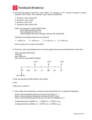 Página 80 de 105
5) Em Desconto podemos encontrar o custo efetivo da operação, se for incluído os valores no cálculo
(Desconto, IOF e tarifa). Para entender, faça o cálculo considerando:
1
º
Somente o valor de Desconto
2
º
Somente o valor e tarifa.
3
º
Somente o valor e IOF.
4
º
Somente o valor e tarifa e IOF.
Dados: 20 Duplicatas no total de R$75.000,00.
prazo médio calculado: 67 dias
Taxa negociada em 3,80% a.m.
tarifa de registro R$ 5,20 por duplicata, além da TAC de R$ 25,00
Calculamos as situações anteriores e encontramos:
1
ª
= 4,05% a.m., 2
ª
= 4,07% a.m., 3
ª
= 4,18% a.m. e 4
ª
= 4,20% a.m.
Você concorda com os custos encontrados?
6) Encontre o valor das prestações para um fluxo de pagamento que ocorre bimestralmente. Veja o fluxo.
Valor Financiado: R$7.000,00
3 parcelas
taxa: 4,80% a.m.
Dica: encontre a equivalente bimestral.
pmt? pmt? pmt?
| | | |
0 1 2 3
abr maio jun jul ago set out
R$ 7.000,00
O valor das parcelas será R$ 2.806,40, está correta?
a) Sim
b) Não, pois, o correto é ...
7) Certo cliente não compreende o conceito de taxas equivalentes e fez as seguintes indagações:
Qual é a taxa equivalente diária de uma taxa de 35,2143% a.a. ?
Qual é a taxa equivalente bimestral de uma taxa de 5,4531% a.m.?
Qual é a taxa equivalente para 63 dias para uma taxa de 0,043652% a.d. ?
a) Respectivamente: 0,0838% a.d., 11,2036% a.b., 2,7876% a.p.(63)
b) Respectivamente: 0,0838% a.d., 10,9877% a.b., 2,7876% a.p.(63)
 